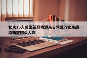 北京13人感染新冠病源来自何处?/北京感染新冠肺炎人数