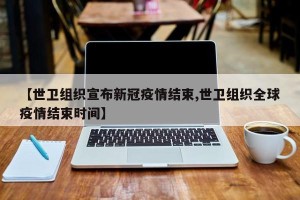 【世卫组织宣布新冠疫情结束,世卫组织全球疫情结束时间】