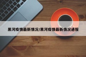 黑河疫情最新情况/黑河疫情最新情况通报