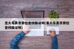 坐火车离京需检查核酸证明(乘火车离京需检查核酸证明)
