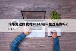 端午免过路费吗2024/端午免过路费吗2025