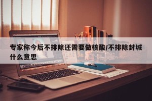 专家称今后不排除还需要做核酸/不排除封城什么意思
