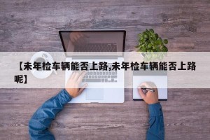 【未年检车辆能否上路,未年检车辆能否上路呢】