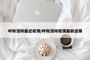 呼和浩特最近疫情/呼和浩特疫情最新进展