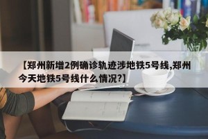 【郑州新增2例确诊轨迹涉地铁5号线,郑州今天地铁5号线什么情况?】