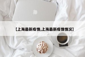 【上海最新疫情,上海最新疫情情况】
