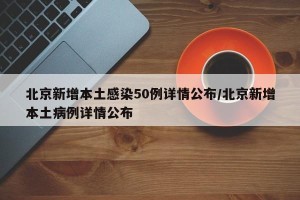北京新增本土感染50例详情公布/北京新增本土病例详情公布