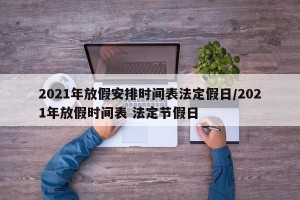 2021年放假安排时间表法定假日/2021年放假时间表 法定节假日