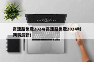 高速路免费2024(高速路免费2024时间表最新)