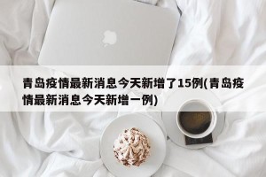 青岛疫情最新消息今天新增了15例(青岛疫情最新消息今天新增一例)