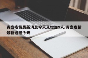 青岛疫情最新消息今天又增加9人/青岛疫情最新通报今天