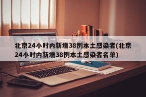 北京24小时内新增38例本土感染者(北京24小时内新增38例本土感染者名单)