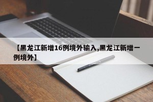 【黑龙江新增16例境外输入,黑龙江新增一例境外】