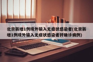 北京新增1例境外输入无症状感染者(北京新增1例境外输入无症状感染者转确诊病例)