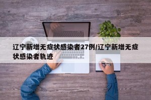 辽宁新增无症状感染者27例/辽宁新增无症状感染者轨迹