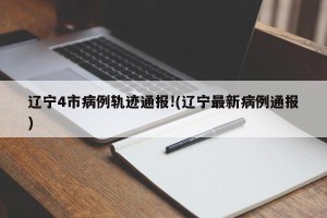 辽宁4市病例轨迹通报!(辽宁最新病例通报)