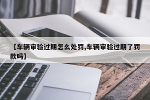 【车辆审验过期怎么处罚,车辆审验过期了罚款吗】