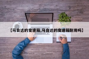 【马自达的变速箱,马自达的变速箱耐用吗】