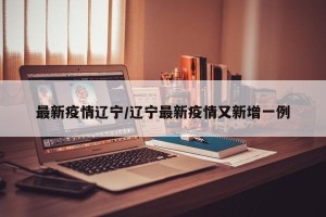 最新疫情辽宁/辽宁最新疫情又新增一例