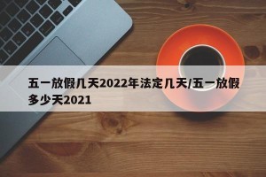 五一放假几天2022年法定几天/五一放假多少天2021