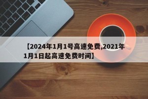 【2024年1月1号高速免费,2021年1月1日起高速免费时间】