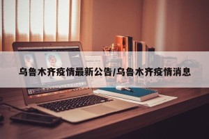 乌鲁木齐疫情最新公告/乌鲁木齐疫情消息