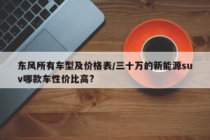东风所有车型及价格表/三十万的新能源suv哪款车性价比高?