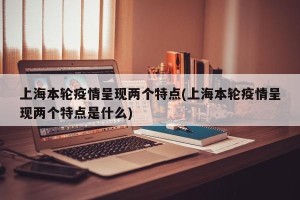 上海本轮疫情呈现两个特点(上海本轮疫情呈现两个特点是什么)