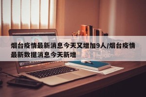烟台疫情最新消息今天又增加9人/烟台疫情最新数据消息今天新增