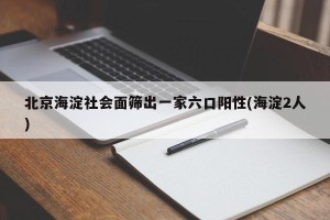 北京海淀社会面筛出一家六口阳性(海淀2人)