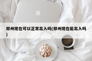 郑州现在可以正常出入吗(郑州现在能出入吗)