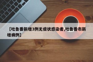 【吐鲁番新增3例无症状感染者,吐鲁番市新增病例】