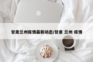 甘肃兰州疫情最新动态/甘肃 兰州 疫情