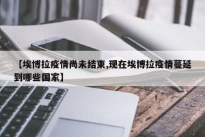 【埃博拉疫情尚未结束,现在埃博拉疫情蔓延到哪些国家】