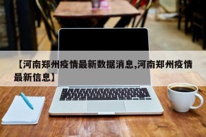 【河南郑州疫情最新数据消息,河南郑州疫情最新信息】