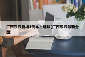 广西东兴新增1例本土确诊(广西东兴最新全图)
