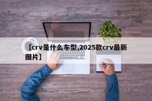 【crv是什么车型,2025款crv最新图片】