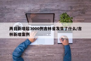 两日新增超3000例吉林省发生了什么/吉林新增案例