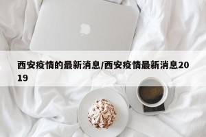 西安疫情的最新消息/西安疫情最新消息2019