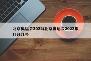 北京奥运会2022/北京奥运会2022年几月几号