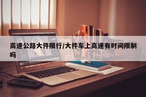 高速公路大件限行/大件车上高速有时间限制吗