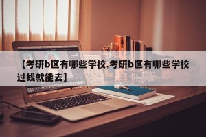 【考研b区有哪些学校,考研b区有哪些学校过线就能去】