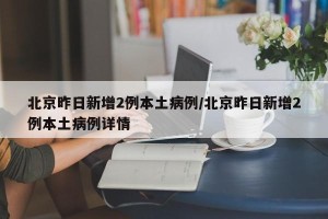 北京昨日新增2例本土病例/北京昨日新增2例本土病例详情