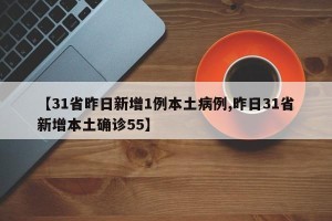 【31省昨日新增1例本土病例,昨日31省新增本土确诊55】