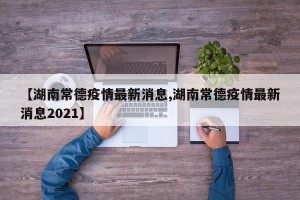 【湖南常德疫情最新消息,湖南常德疫情最新消息2021】