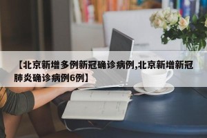 【北京新增多例新冠确诊病例,北京新增新冠肺炎确诊病例6例】