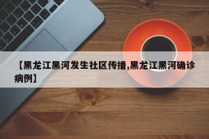 【黑龙江黑河发生社区传播,黑龙江黑河确诊病例】