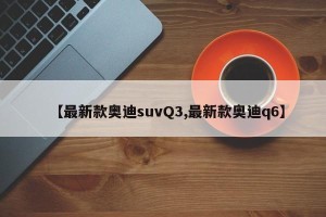 【最新款奥迪suvQ3,最新款奥迪q6】
