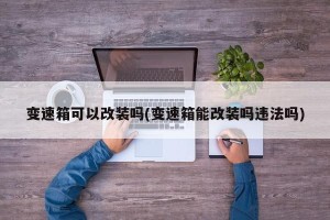 变速箱可以改装吗(变速箱能改装吗违法吗)