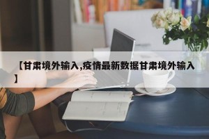 【甘肃境外输入,疫情最新数据甘肃境外输入】